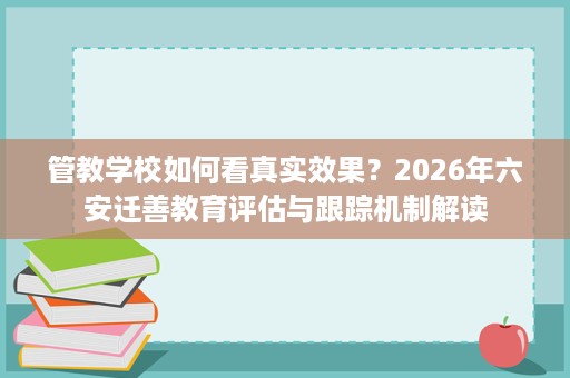 管教学校如何看真实效果?2026年六安迁善教育评估与跟踪机制解读 管教学校如何看真实效果?2026年六安迁善教育评估与跟踪机制解读