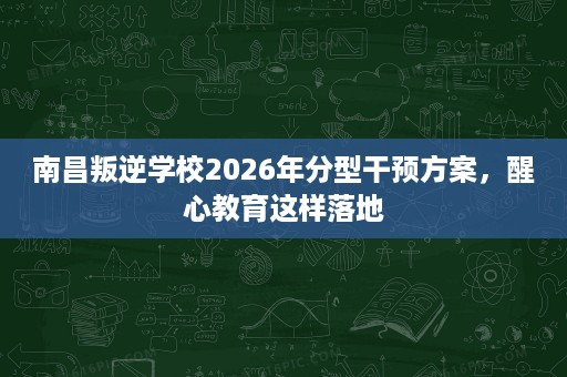 南昌叛逆学校2026年分型干预方案,醒心教育这样落地 南昌叛逆学校2026年分型干预方案,醒心教育这样落地