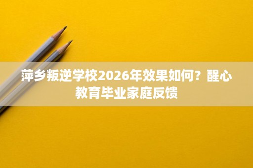 萍乡叛逆学校2026年效果如何?醒心教育毕业家庭反馈 萍乡叛逆学校2026年效果如何?醒心教育毕业家庭反馈