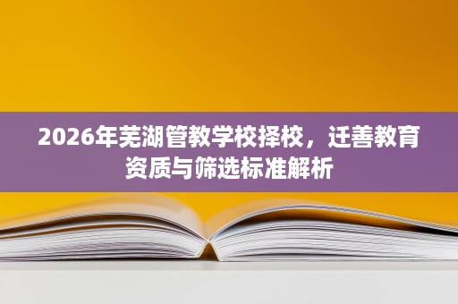 2026年芜湖管教学校择校,迁善教育资质与筛选标准解析 2026年芜湖管教学校择校,迁善教育资质与筛选标准解析
