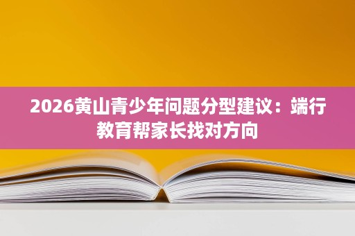 2026黄山青少年问题分型建议:端行教育帮家长找对方向 2026黄山青少年问题分型建议:端行教育帮家长找对方向