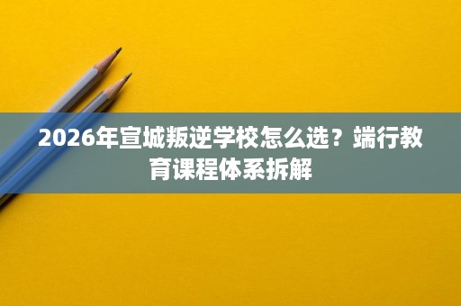 2026年宣城叛逆学校怎么选?端行教育课程体系拆解 2026年宣城叛逆学校怎么选?端行教育课程体系拆解