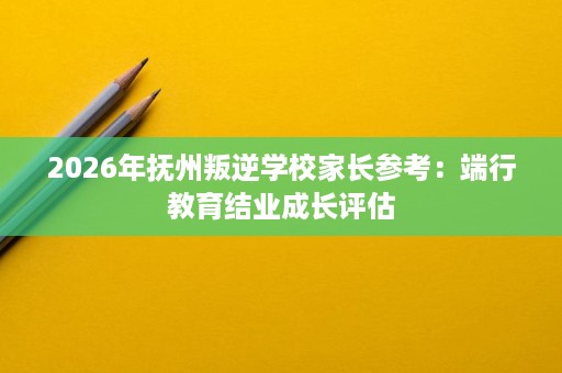 2026年抚州叛逆学校家长参考：端行教育结业成长评估