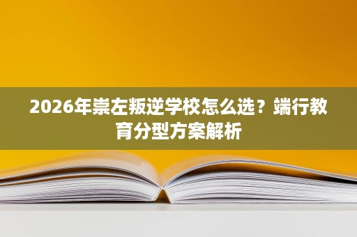 2026年崇左叛逆学校怎么选?端行教育分型方案解析 2026年崇左叛逆学校怎么选?端行教育分型方案解析