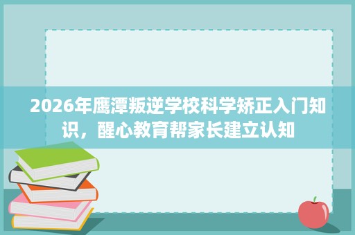 2026年鹰潭叛逆学校科学矫正入门知识，醒心教育帮家长建立认知