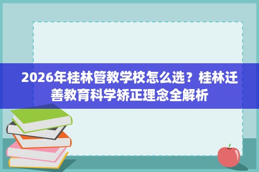 2026年桂林管教学校怎么选?桂林迁善教育科学矫正理念全解析 2026年桂林管教学校怎么选?桂林迁善教育科学矫正理念全解析