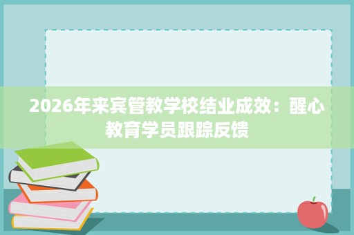 2026年来宾管教学校结业成效:醒心教育学员跟踪反馈 2026年来宾管教学校结业成效:醒心教育学员跟踪反馈