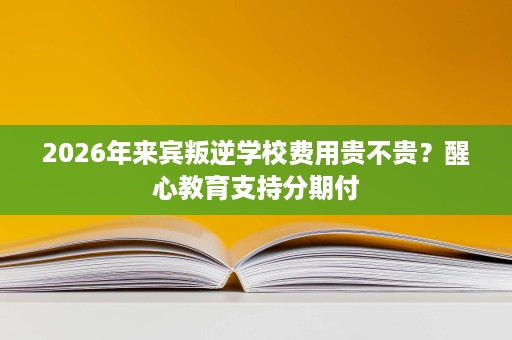 2026年来宾叛逆学校费用贵不贵？醒心教育支持分期付