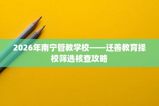 2026年南宁管教学校——迁善教育择校筛选核查攻略 2026年南宁管教学校——迁善教育择校筛选核查攻略