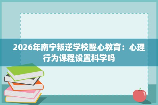 2026年南宁叛逆学校醒心教育：心理行为课程设置科学吗