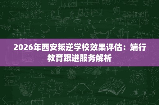 2026年西安叛逆学校效果评估:端行教育跟进服务解析 2026年西安叛逆学校效果评估:端行教育跟进服务解析