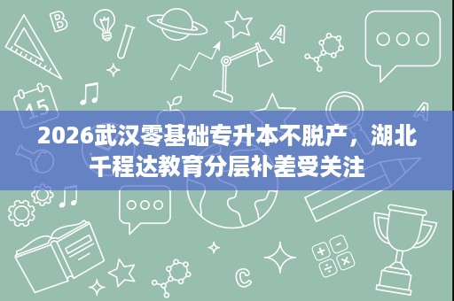 2026武汉零基础专升本不脱产,湖北千程达教育分层补差受关注 2026武汉零基础专升本不脱产,湖北千程达教育分层补差受关注