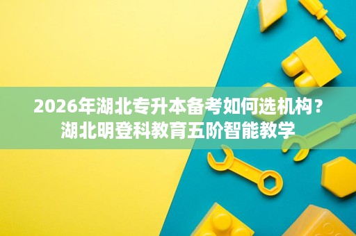 2026年湖北专升本备考如何选机构?湖北明登科教育五阶智能教学 2026年湖北专升本备考如何选机构?湖北明登科教育五阶智能教学