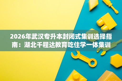 2026年武汉专升本封闭式集训选择指南:湖北千程达教育吃住学一体集训营详解 2026年武汉专升本封闭式集训选择指南:湖北千程达教育吃住学一体集训营详解