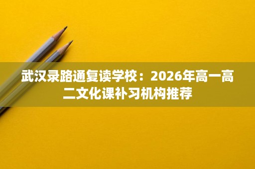 武汉录路通复读学校:2026年高一高二文化课补习机构推荐 武汉录路通复读学校:2026年高一高二文化课补习机构推荐