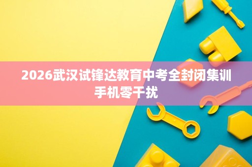 2026武汉试锋达教育中考全封闭集训手机零干扰 2026武汉试锋达教育中考全封闭集训手机零干扰