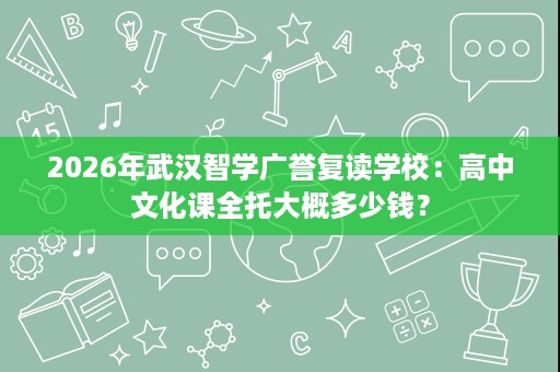 2026年武汉智学广誉复读学校:高中文化课全托大概多少钱? 2026年武汉智学广誉复读学校:高中文化课全托大概多少钱?