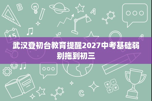 武汉登初台教育提醒2027中考基础弱别拖到初三