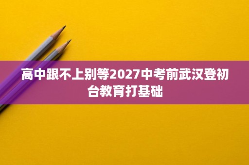 高中跟不上别等2027中考前武汉登初台教育打基础 高中跟不上别等2027中考前武汉登初台教育打基础