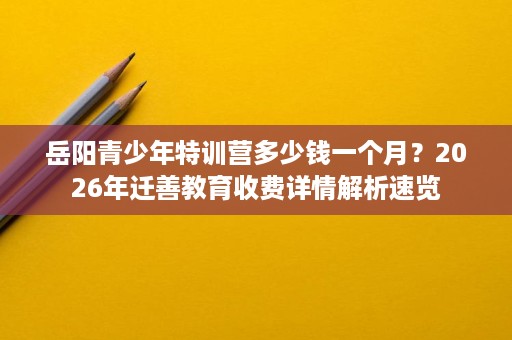 岳阳青少年特训营多少钱一个月?2026年迁善教育收费详情解析速览 岳阳青少年特训营多少钱一个月?2026年迁善教育收费详情解析速览