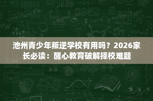 池州青少年叛逆学校有用吗？2026家长必读：醒心教育破解择校难题