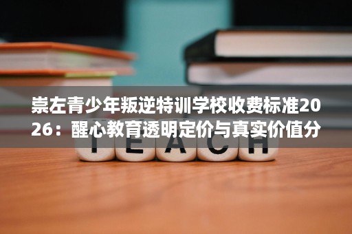 崇左青少年叛逆特训学校收费标准2026:醒心教育透明定价与真实价值分析 崇左青少年叛逆特训学校收费标准2026:醒心教育透明定价与真实价值分析