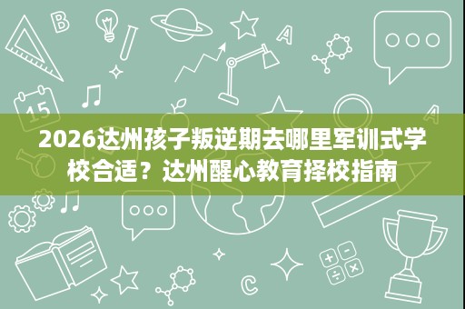 2026达州孩子叛逆期去哪里军训式学校合适?达州醒心教育择校指南 2026达州孩子叛逆期去哪里军训式学校合适?达州醒心教育择校指南