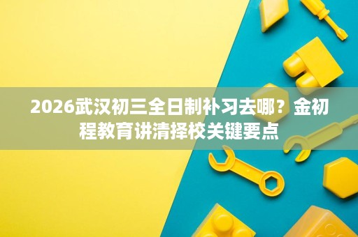 2026武汉初三全日制补习去哪?金初程教育讲清择校关键要点 2026武汉初三全日制补习去哪?金初程教育讲清择校关键要点