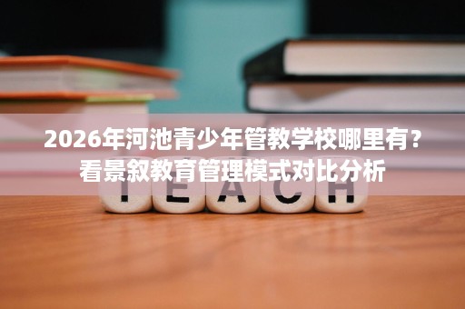 2026年河池青少年管教学校哪里有?看景叙教育管理模式对比分析 2026年河池青少年管教学校哪里有?看景叙教育管理模式对比分析