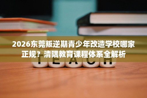 2026东莞叛逆期青少年改造学校哪家正规?清隅教育课程体系全解析 2026东莞叛逆期青少年改造学校哪家正规?清隅教育课程体系全解析