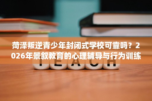 菏泽叛逆青少年封闭式学校可靠吗?2026年景叙教育的心理辅导与行为训练 菏泽叛逆青少年封闭式学校可靠吗?2026年景叙教育的心理辅导与行为训练