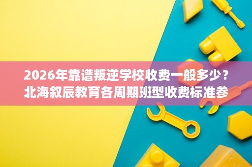 2026年靠谱叛逆学校收费一般多少？北海叙辰教育各周期班型收费标准参考
