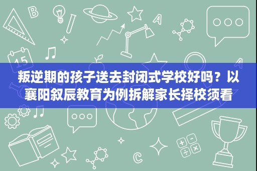 叛逆期的孩子送去封闭式学校好吗?以襄阳叙辰教育为例拆解家长择校须看的几大要点 叛逆期的孩子送去封闭式学校好吗?以襄阳叙辰教育为例拆解家长择校须看的几大要点