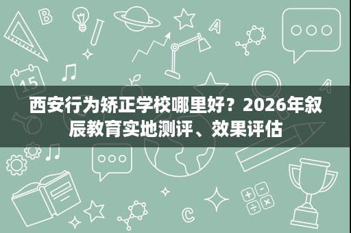 西安行为矫正学校哪里好?2026年叙辰教育实地测评、效果评估 西安行为矫正学校哪里好?2026年叙辰教育实地测评、效果评估