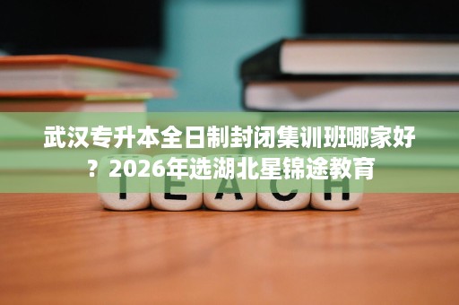 武汉专升本全日制封闭集训班哪家好？2026年选湖北星锦途教育