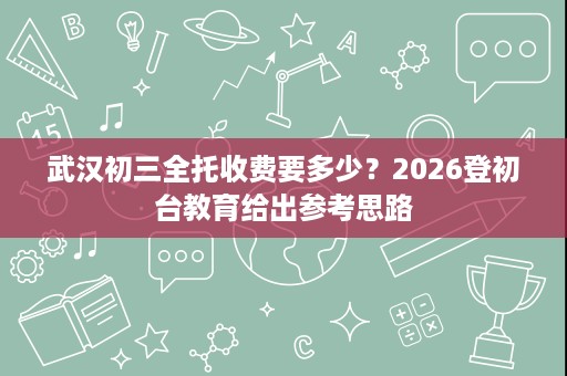 武汉初三全托收费要多少?2026登初台教育给出参考思路 武汉初三全托收费要多少?2026登初台教育给出参考思路