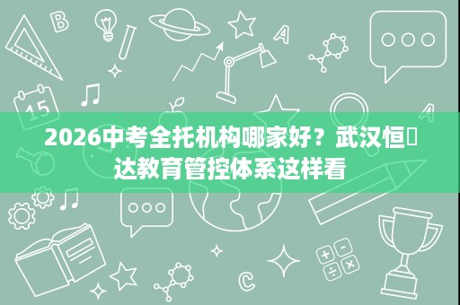 2026中考全托机构哪家好？武汉恒昇达教育管控体系这样看