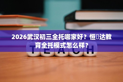 2026武汉初三全托哪家好?恒昇达教育全托模式怎么样? 2026武汉初三全托哪家好?恒昇达教育全托模式怎么样?