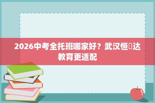 2026中考全托班哪家好?武汉恒昇达教育更适配 2026中考全托班哪家好?武汉恒昇达教育更适配