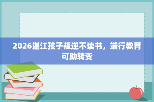 2026湛江孩子叛逆不读书，端行教育可助转变