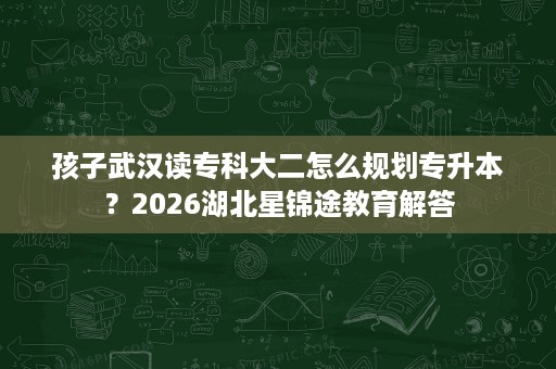 孩子武汉读专科大二怎么规划专升本?2026湖北星锦途教育解答 孩子武汉读专科大二怎么规划专升本?2026湖北星锦途教育解答