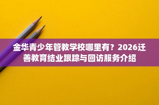 金华青少年管教学校哪里有?2026迁善教育结业跟踪与回访服务介绍 金华青少年管教学校哪里有?2026迁善教育结业跟踪与回访服务介绍