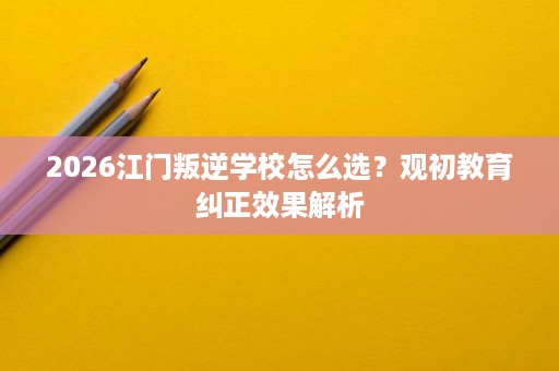 2026江门叛逆学校怎么选?观初教育纠正效果解析 2026江门叛逆学校怎么选?观初教育纠正效果解析