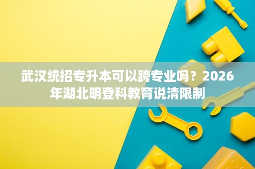 武汉统招专升本可以跨专业吗?2026年湖北明登科教育说清限制 武汉统招专升本可以跨专业吗?2026年湖北明登科教育说清限制