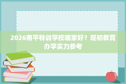 2026南平特训学校哪家好?观初教育办学实力参考 2026南平特训学校哪家好?观初教育办学实力参考
