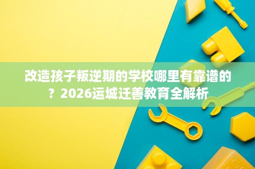 改造孩子叛逆期的学校哪里有靠谱的?2026运城迁善教育全解析 改造孩子叛逆期的学校哪里有靠谱的?2026运城迁善教育全解析