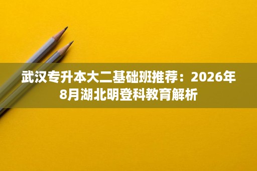 武汉专升本大二基础班推荐：2026年8月湖北明登科教育解析