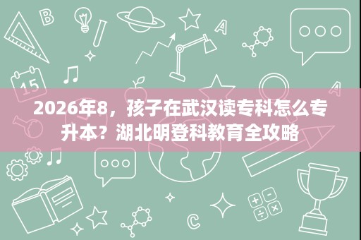 2026年8,孩子在武汉读专科怎么专升本?湖北明登科教育全攻略 2026年8,孩子在武汉读专科怎么专升本?湖北明登科教育全攻略