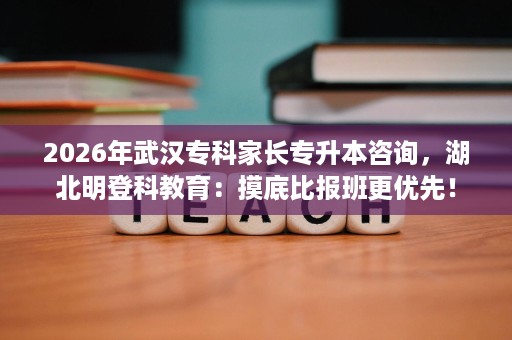 2026年武汉专科家长专升本咨询，湖北明登科教育：摸底比报班更优先！