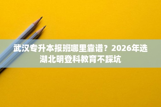 武汉专升本报班哪里靠谱？2026年选湖北明登科教育不踩坑